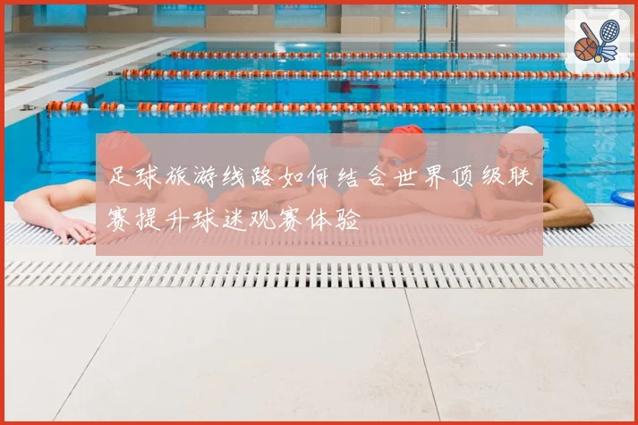 足球旅游线路如何结合世界顶级联赛提升球迷观赛体验