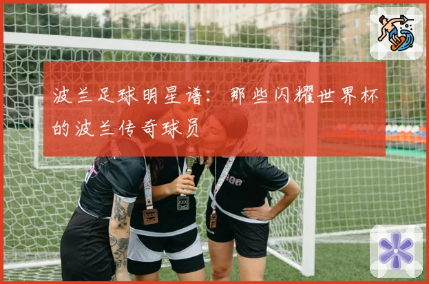 波兰足球明星谱：那些闪耀世界杯的波兰传奇球员