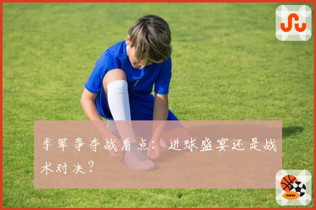 季军争夺战看点：进球盛宴还是战术对决？