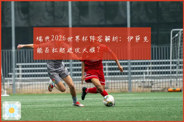 瑞典2026世界杯阵容解析：伊萨克能否扛起进攻大旗？