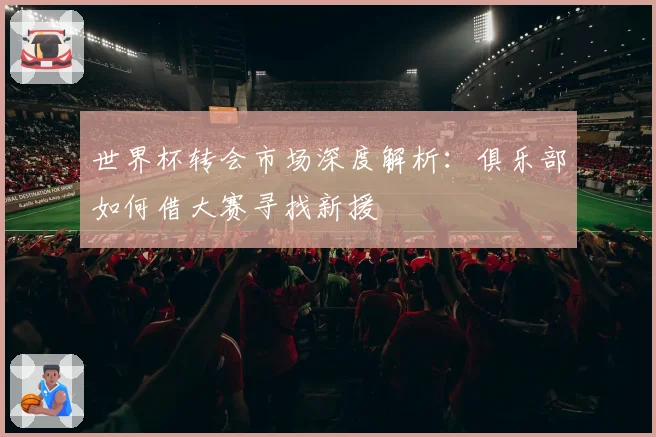 世界杯转会市场深度解析：俱乐部如何借大赛寻找新援