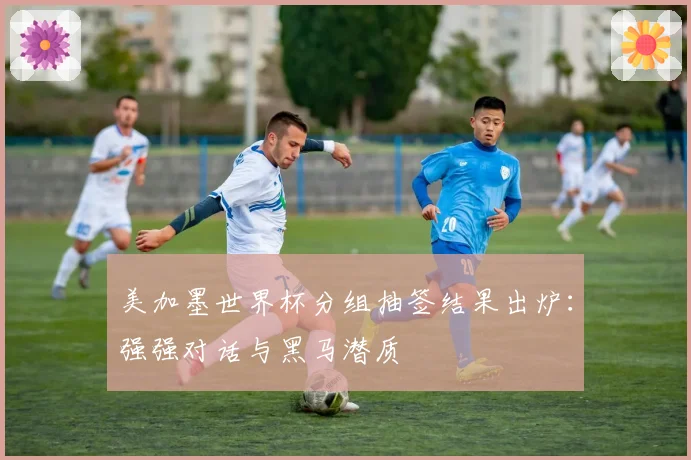 美加墨世界杯分组抽签结果出炉：强强对话与黑马潜质