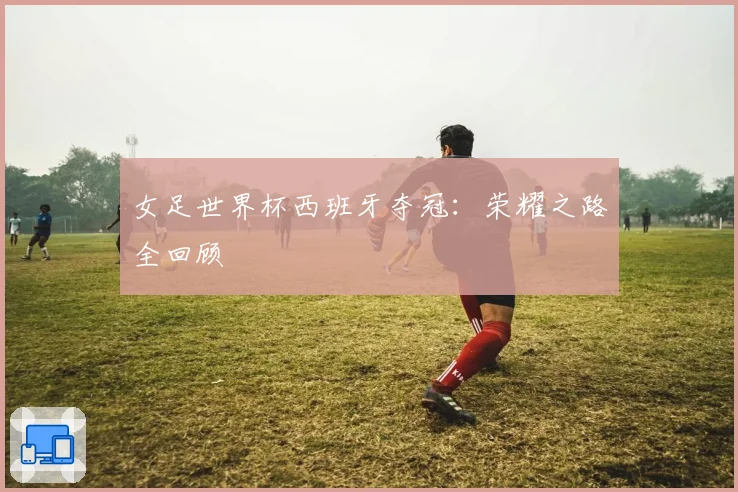 女足世界杯西班牙夺冠：荣耀之路全回顾