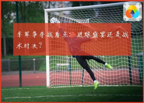 季军争夺战看点：进球盛宴还是战术对决？