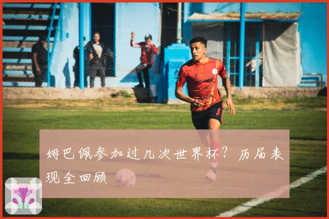 姆巴佩参加过几次世界杯？历届表现全回顾